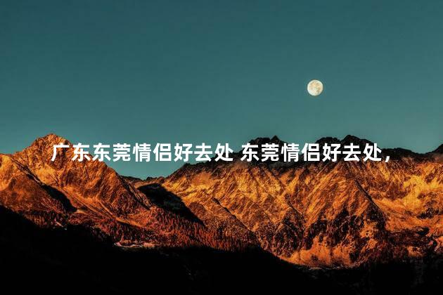 广东东莞情侣好去处 东莞情侣好去处，浪漫不容错过